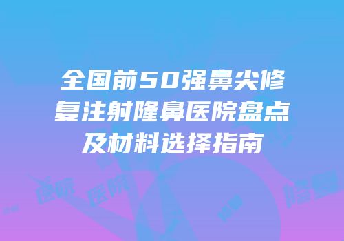全国前50强鼻尖修复注射隆鼻医院盘点及材料选择指南