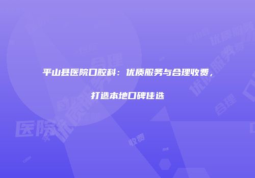 平山县医院口腔科：优质服务与合理收费，打造本地口碑佳选