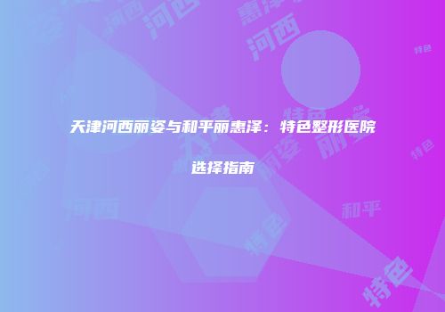 天津河西丽姿与和平丽惠泽：特色整形医院选择指南