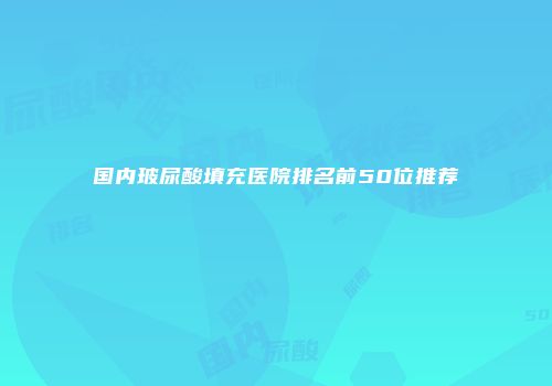 国内玻尿酸填充医院排名前50位推荐