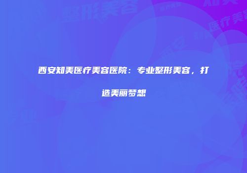 西安知美医疗美容医院：专业整形美容，打造美丽梦想
