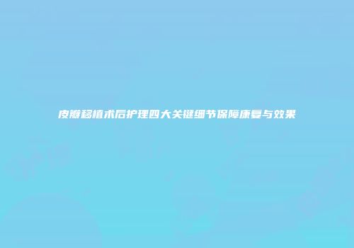 皮瓣移植术后护理四大关键细节保障康复与效果