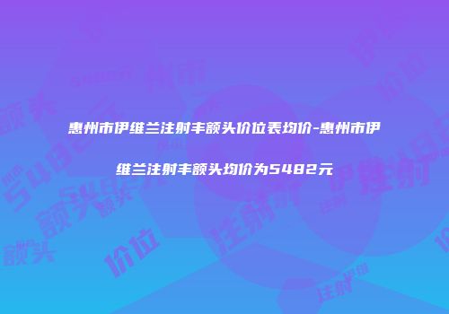 惠州市伊维兰注射丰额头价位表均价-惠州市伊维兰注射丰额头均价为5482元