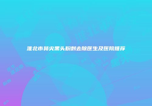 淮北市鼻尖黑头粉刺去除医生及医院推荐