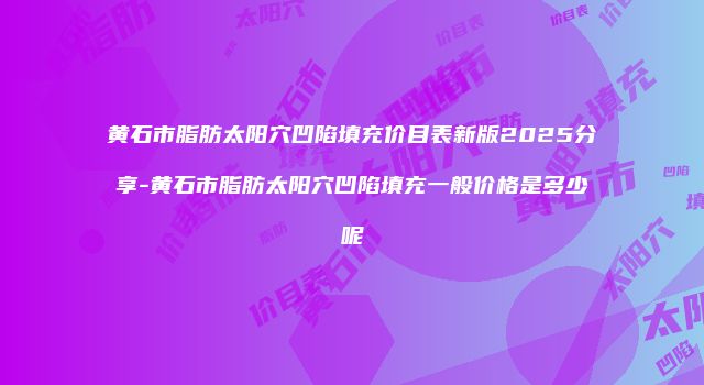 黄石市脂肪太阳穴凹陷填充价目表新版2025分享-黄石市脂肪太阳穴凹陷填充一般价格是多少呢