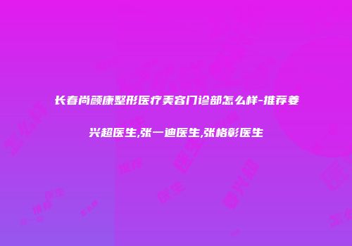 长春尚颜康整形医疗美容门诊部怎么样-推荐姜兴超医生,张一迪医生,张格彰医生