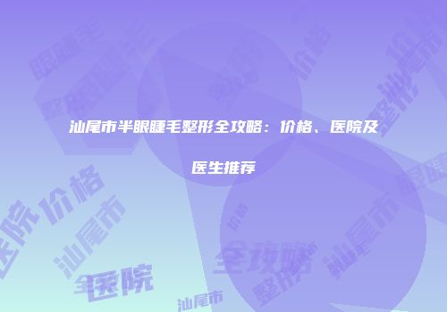 汕尾市半眼睫毛整形全攻略：价格、医院及医生推荐
