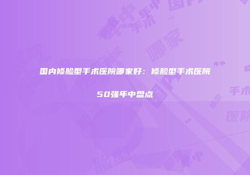 国内修脸型手术医院哪家好：修脸型手术医院50强年中盘点