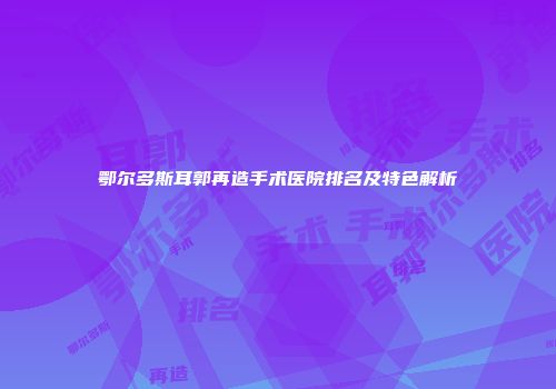 鄂尔多斯耳郭再造手术医院排名及特色解析