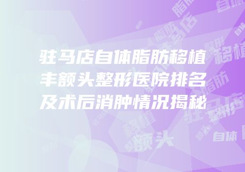 驻马店自体脂肪移植丰额头整形医院排名及术后消肿情况揭秘