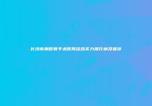 长沙市削颌骨手术医院综合实力排行榜及推荐
