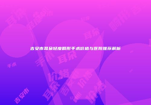 吉安市耳朵轻度畸形手术价格与医院推荐解析