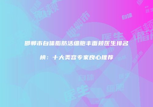 邯郸市自体脂肪活细胞丰面颊医生排名榜：十大美容专家良心推荐