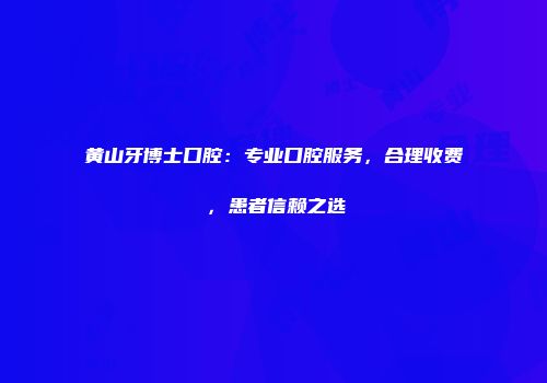 黄山牙博士口腔：专业口腔服务，合理收费，患者信赖之选