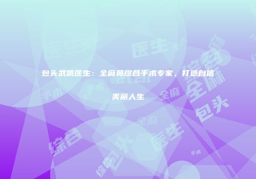 包头武凯医生：全麻鼻综合手术专家，打造自信美丽人生