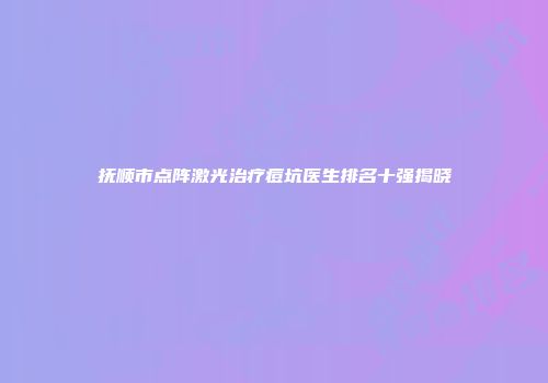 抚顺市点阵激光治疗痘坑医生排名十强揭晓