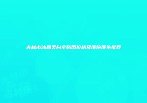 吉林市冰晶美白全贴面价格及医院医生推荐