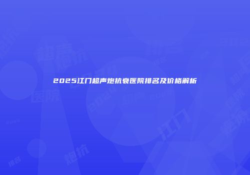 2025江门超声炮抗衰医院排名及价格解析