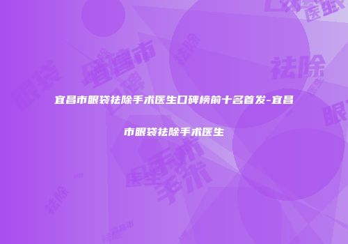 宜昌市眼袋祛除手术医生口碑榜前十名首发-宜昌市眼袋祛除手术医生
