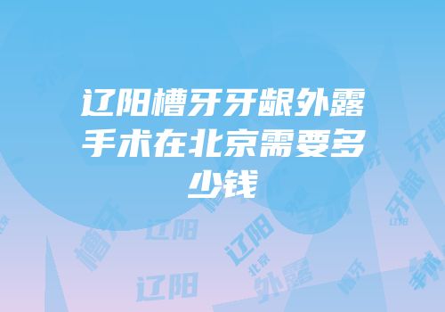 辽阳槽牙牙龈外露手术在北京需要多少钱
