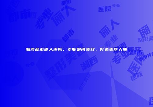 湘西都市俪人医院：专业整形美容，打造美丽人生