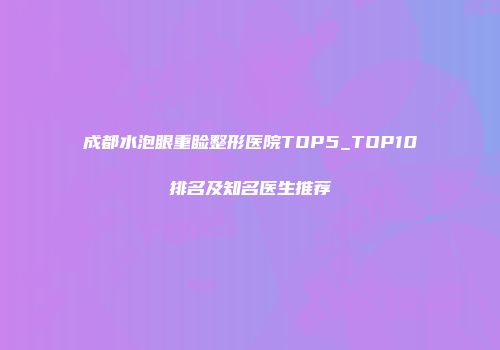 成都水泡眼重睑整形医院TOP5_TOP10排名及知名医生推荐