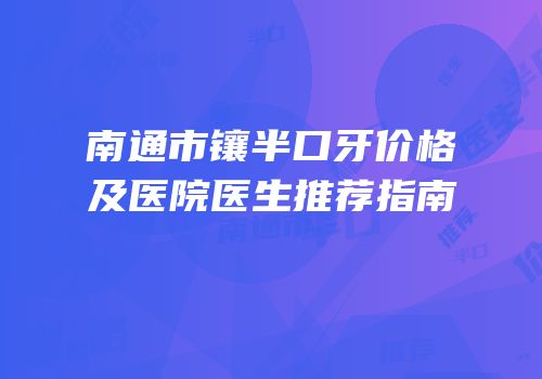 南通市镶半口牙价格及医院医生推荐指南