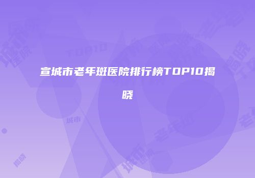 宣城市老年斑医院排行榜TOP10揭晓