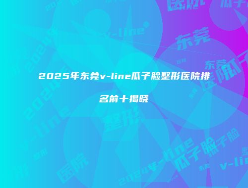 2025年东莞v-line瓜子脸整形医院排名前十揭晓