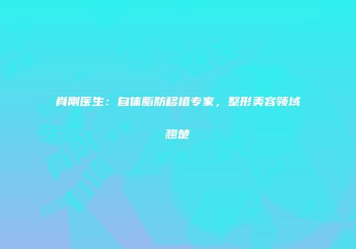 肖刚医生：自体脂肪移植专家，整形美容领域翘楚