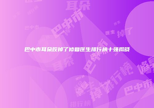 巴中市耳朵咬掉了修复医生排行榜十强揭晓