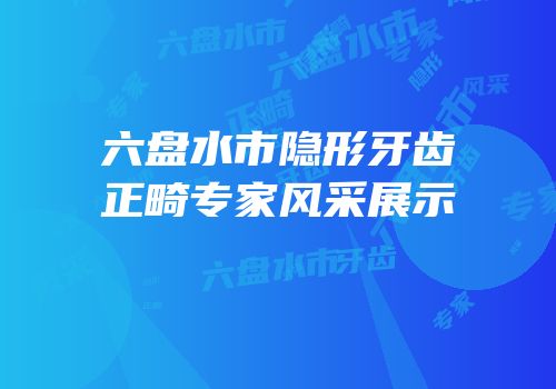 六盘水市隐形牙齿正畸专家风采展示