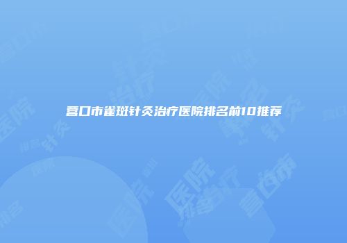 营口市雀斑针灸治疗医院排名前10推荐