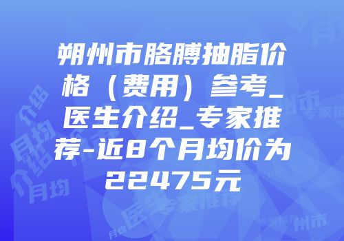 朔州市胳膊抽脂价格（费用）参考_医生介绍_专家推荐-近8个月均价为22475元