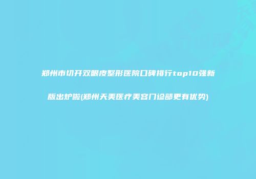 郑州市切开双眼皮整形医院口碑排行top10强新版出炉啦(郑州天美医疗美容门诊部更有优势)
