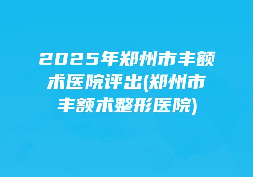 2025年郑州市丰额术医院评出(郑州市丰额术整形医院)