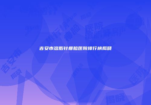 吉安市溶脂针瘦脸医院排行榜揭晓