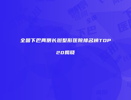 全国下巴两侧长斑整形医院排名榜TOP20揭晓