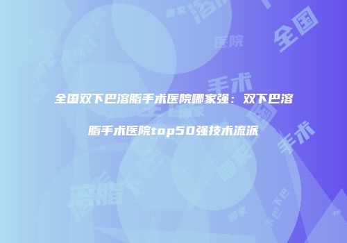 全国双下巴溶脂手术医院哪家强：双下巴溶脂手术医院top50强技术流派