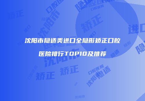 沈阳市隐适美进口全隐形矫正口腔医院排行TOP10及推荐