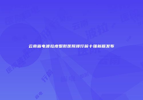 云南省电波拉皮整形医院排行前十强新版发布