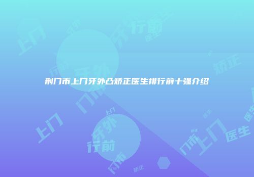 荆门市上门牙外凸矫正医生排行前十强介绍