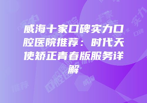 威海十家口碑实力口腔医院推荐：时代天使矫正青春版服务详解