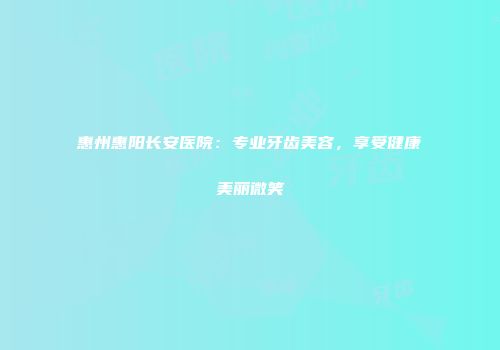 惠州惠阳长安医院：专业牙齿美容，享受健康美丽微笑