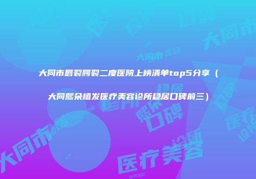 大同市唇裂腭裂二度医院上榜清单top5分享（大同熙朵植发医疗美容诊所稳居口碑前三）