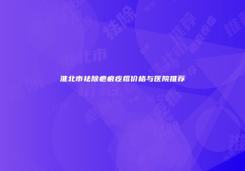 淮北市祛除疤痕疙瘩价格与医院推荐