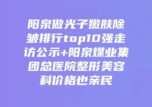 阳泉做光子嫩肤除皱排行top10强走访公示+阳泉煤业集团总医院整形美容科价格也亲民