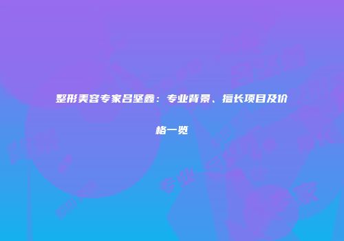 整形美容专家吕坚鑫：专业背景、擅长项目及价格一览