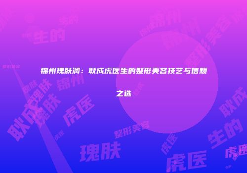 锦州瑰肤润：耿成虎医生的整形美容技艺与信赖之选