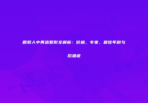 唇裂人中再造整形全解析：价格、专家、最佳年龄与后遗症